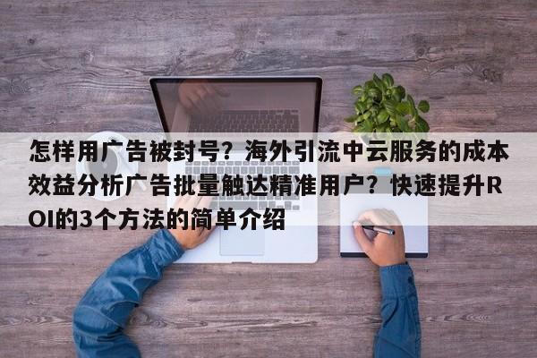 怎样用广告被封号？海外引流中云服务的成本效益分析广告批量触达精准用户？快速提升ROI的3个方法的简单介绍