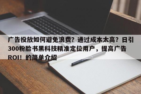 广告投放如何避免浪费？通过成本太高？日引300粉脸书黑科技精准定位用户，提高广告ROI！的简单介绍