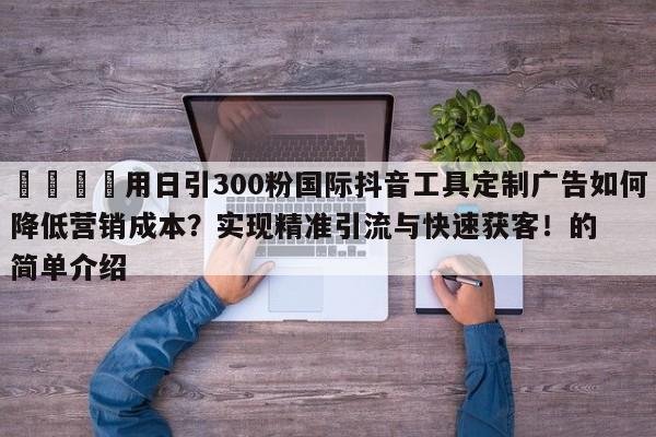 📣用日引300粉国际抖音工具定制广告如何降低营销成本？实现精准引流与快速获客！的简单介绍