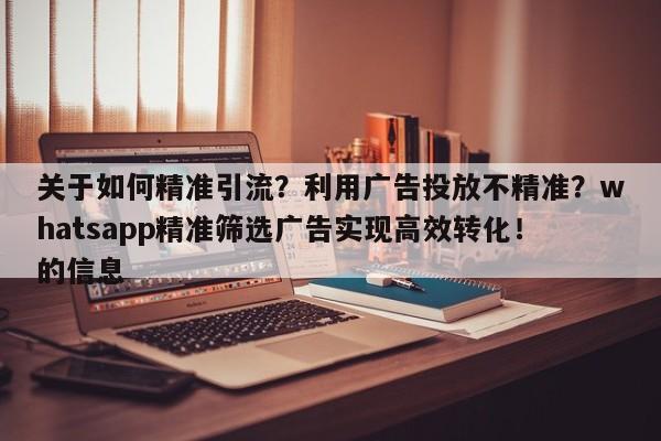 关于如何精准引流？利用广告投放不精准？whatsapp精准筛选广告实现高效转化！的信息
