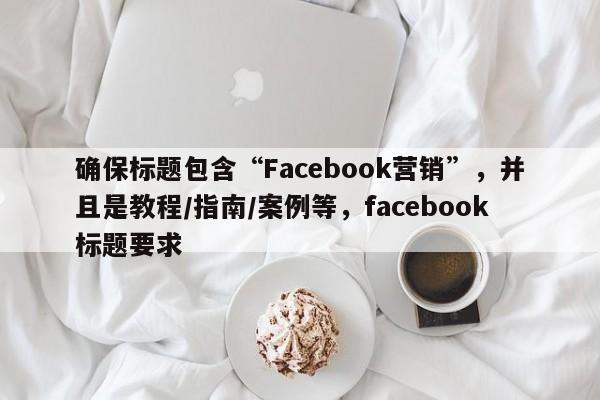 确保标题包含“Facebook营销”，并且是教程/指南/案例等，facebook标题要求