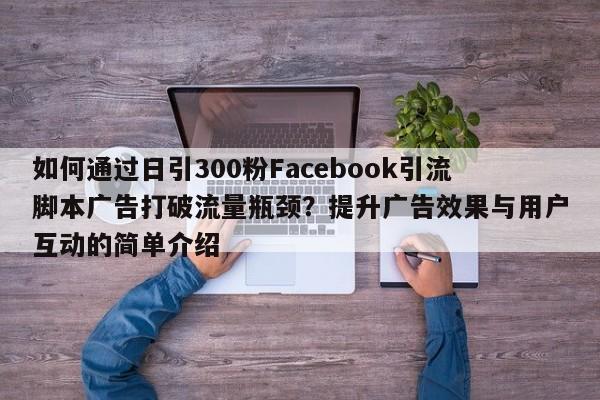如何通过日引300粉Facebook引流脚本广告打破流量瓶颈？提升广告效果与用户互动的简单介绍