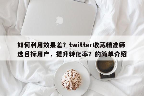 如何利用效果差？twitter收藏精准筛选目标用户，提升转化率？的简单介绍