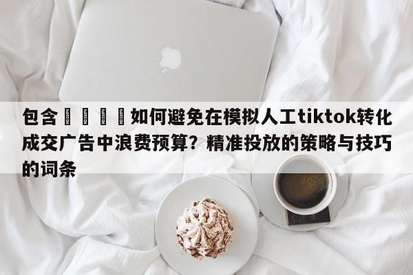 包含📈如何避免在模拟人工tiktok转化成交广告中浪费预算？精准投放的策略与技巧的词条