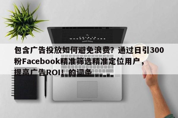 包含广告投放如何避免浪费？通过日引300粉Facebook精准筛选精准定位用户，提高广告ROI！的词条