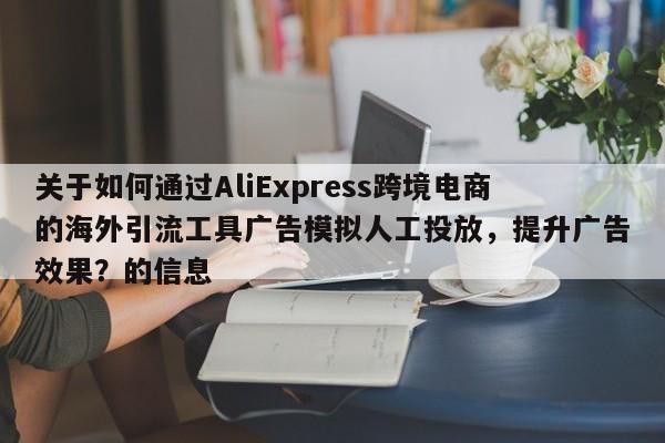 关于如何通过AliExpress跨境电商的海外引流工具广告模拟人工投放，提升广告效果？的信息