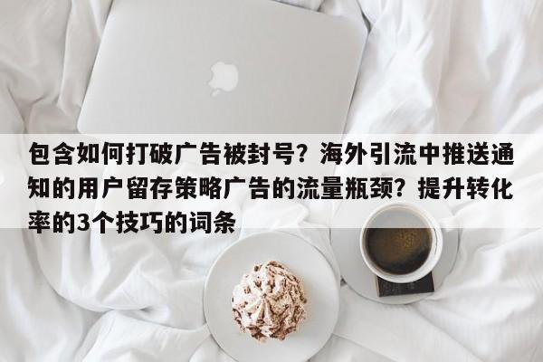 包含如何打破广告被封号？海外引流中推送通知的用户留存策略广告的流量瓶颈？提升转化率的3个技巧的词条