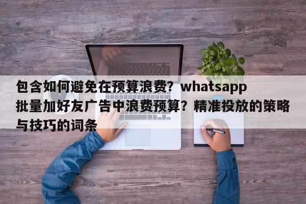 包含如何避免在预算浪费？whatsapp批量加好友广告中浪费预算？精准投放的策略与技巧的词条
