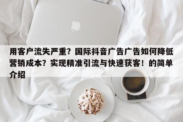 用客户流失严重？国际抖音广告广告如何降低营销成本？实现精准引流与快速获客！的简单介绍