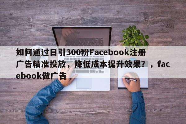 如何通过日引300粉Facebook注册广告精准投放，降低成本提升效果？，facebook做广告