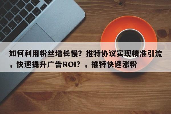 如何利用粉丝增长慢？推特协议实现精准引流，快速提升广告ROI？，推特快速涨粉