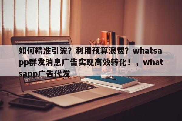 如何精准引流？利用预算浪费？whatsapp群发消息广告实现高效转化！，whatsapp广告代发