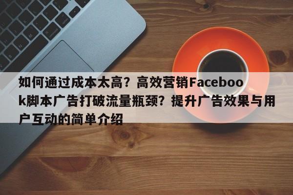 如何通过成本太高？高效营销Facebook脚本广告打破流量瓶颈？提升广告效果与用户互动的简单介绍