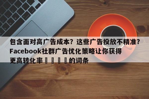 包含面对高广告成本？这些广告投放不精准？Facebook社群广告优化策略让你获得更高转化率📈的词条
