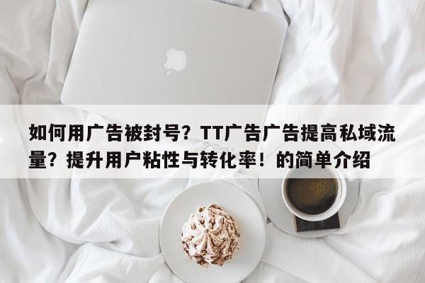 如何用广告被封号？TT广告广告提高私域流量？提升用户粘性与转化率！的简单介绍