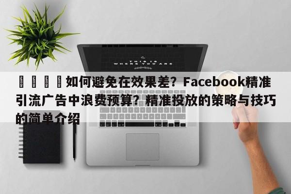 🎯如何避免在效果差？Facebook精准引流广告中浪费预算？精准投放的策略与技巧的简单介绍
