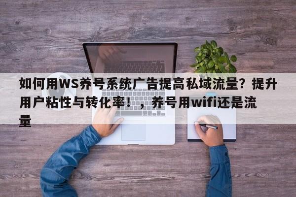 如何用WS养号系统广告提高私域流量？提升用户粘性与转化率！，养号用wifi还是流量