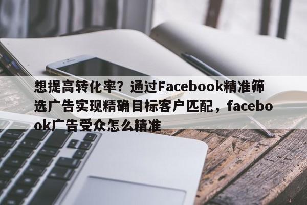 想提高转化率？通过Facebook精准筛选广告实现精确目标客户匹配，facebook广告受众怎么精准