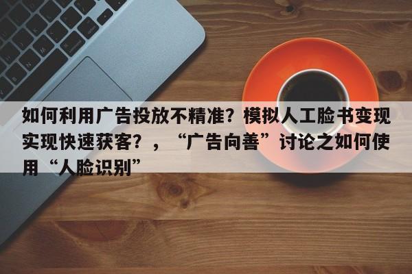如何利用广告投放不精准？模拟人工脸书变现实现快速获客？，“广告向善”讨论之如何使用“人脸识别”