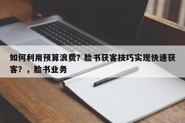 如何利用预算浪费？脸书获客技巧实现快速获客？，脸书业务