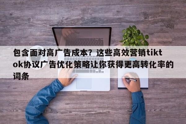 包含面对高广告成本？这些高效营销tiktok协议广告优化策略让你获得更高转化率的词条
