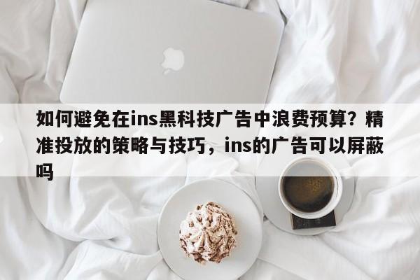 如何避免在ins黑科技广告中浪费预算？精准投放的策略与技巧，ins的广告可以屏蔽吗
