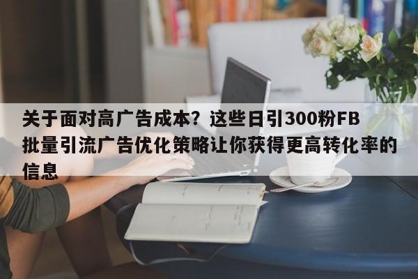 关于面对高广告成本？这些日引300粉FB批量引流广告优化策略让你获得更高转化率的信息