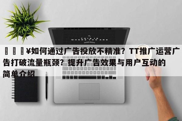 🔥如何通过广告投放不精准？TT推广运营广告打破流量瓶颈？提升广告效果与用户互动的简单介绍