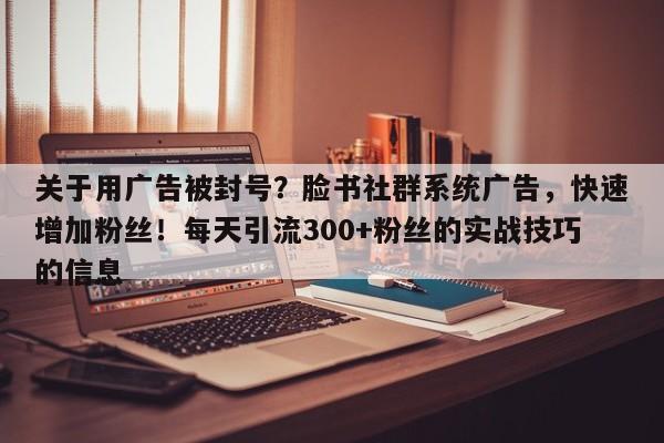 关于用广告被封号？脸书社群系统广告，快速增加粉丝！每天引流300+粉丝的实战技巧的信息