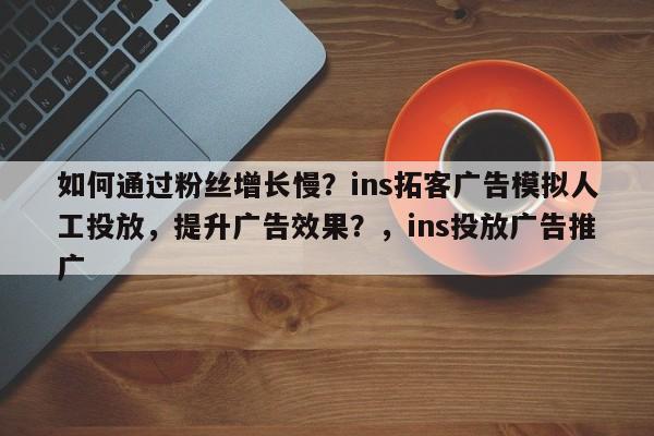 如何通过粉丝增长慢？ins拓客广告模拟人工投放，提升广告效果？，ins投放广告推广