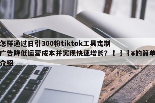 怎样通过日引300粉tiktok工具定制广告降低运营成本并实现快速增长？💥的简单介绍