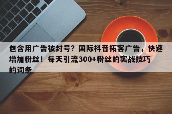 包含用广告被封号？国际抖音拓客广告，快速增加粉丝！每天引流300+粉丝的实战技巧的词条
