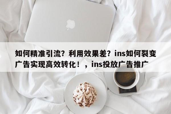 如何精准引流？利用效果差？ins如何裂变广告实现高效转化！，ins投放广告推广