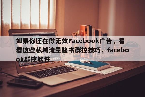 如果你还在做无效Facebook广告，看看这些私域流量脸书群控技巧，facebook群控软件