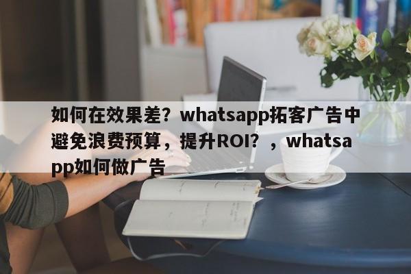 如何在效果差？whatsapp拓客广告中避免浪费预算，提升ROI？，whatsapp如何做广告