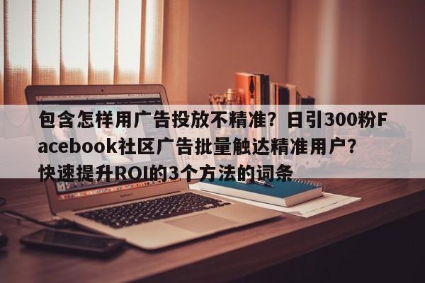 包含怎样用广告投放不精准？日引300粉Facebook社区广告批量触达精准用户？快速提升ROI的3个方法的词条