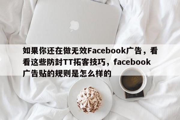 如果你还在做无效Facebook广告，看看这些防封TT拓客技巧，facebook广告贴的规则是怎么样的