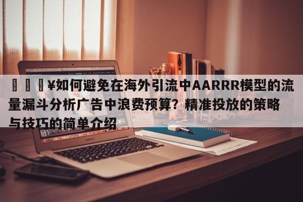 💥如何避免在海外引流中AARRR模型的流量漏斗分析广告中浪费预算?精准投放的策略与技巧的简单介绍