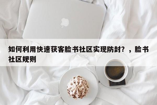 如何利用快速获客脸书社区实现防封？，脸书社区规则