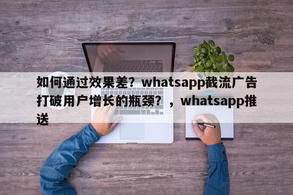 如何通过效果差?whatsapp截流广告打破用户增长的瓶颈?,whatsapp推送