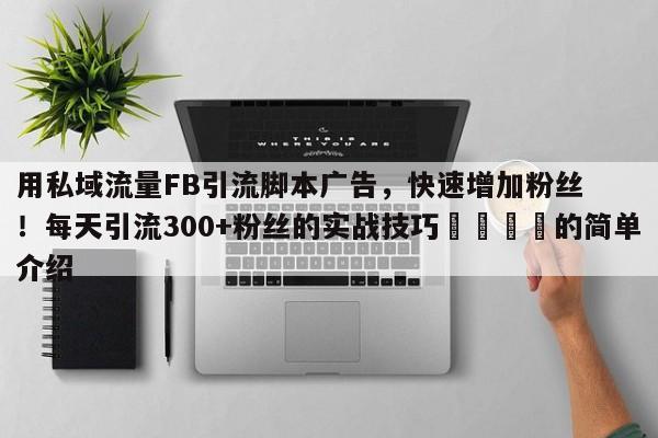 用私域流量FB引流脚本广告，快速增加粉丝！每天引流300+粉丝的实战技巧📣的简单介绍