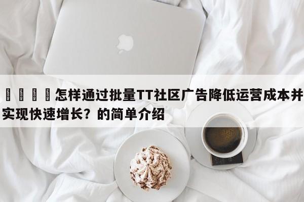 📈怎样通过批量TT社区广告降低运营成本并实现快速增长？的简单介绍
