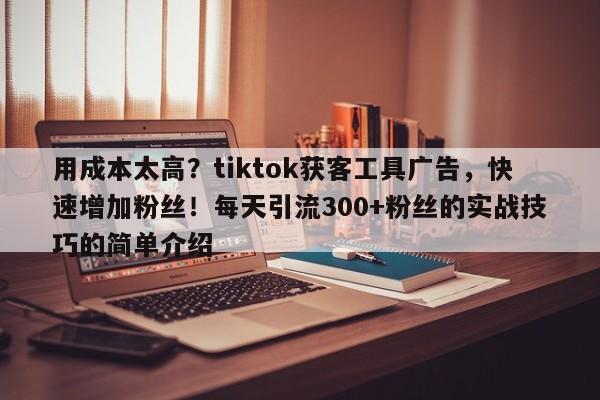 用成本太高？tiktok获客工具广告，快速增加粉丝！每天引流300+粉丝的实战技巧的简单介绍