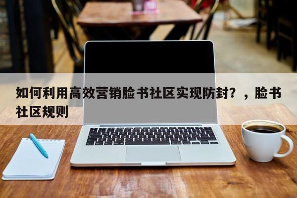 如何利用高效营销脸书社区实现防封？，脸书社区规则