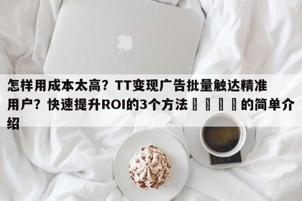 怎样用成本太高？TT变现广告批量触达精准用户？快速提升ROI的3个方法🎯的简单介绍