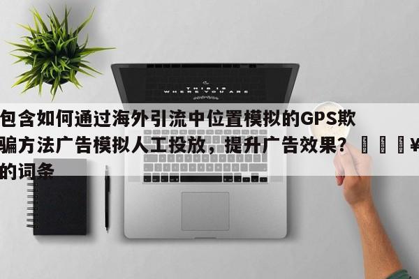 包含如何通过海外引流中位置模拟的GPS欺骗方法广告模拟人工投放，提升广告效果？🔥的词条