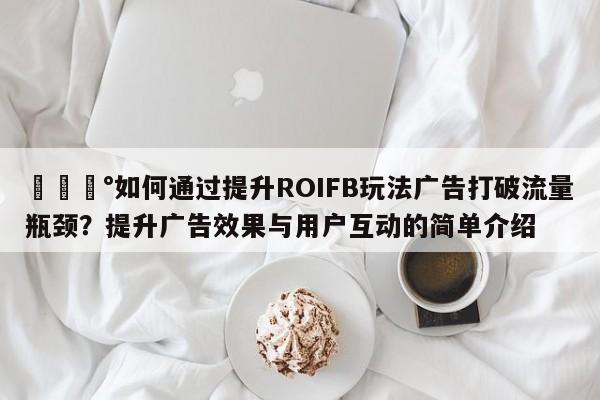 💰如何通过提升ROIFB玩法广告打破流量瓶颈？提升广告效果与用户互动的简单介绍