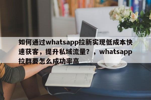 如何通过whatsapp拉新实现低成本快速获客，提升私域流量？，whatsapp拉群要怎么成功率高