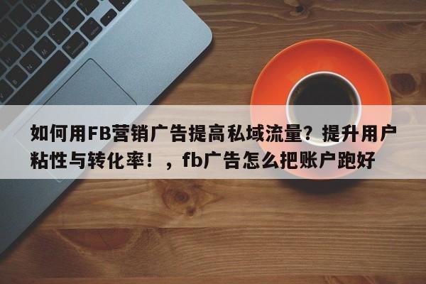 如何用FB营销广告提高私域流量？提升用户粘性与转化率！，fb广告怎么把账户跑好