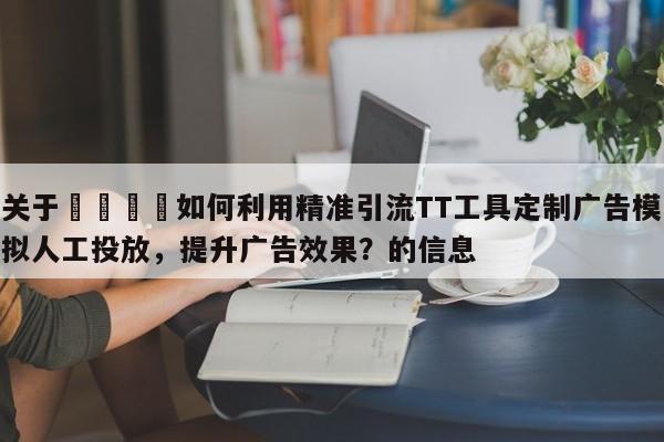 关于📌如何利用精准引流TT工具定制广告模拟人工投放，提升广告效果？的信息